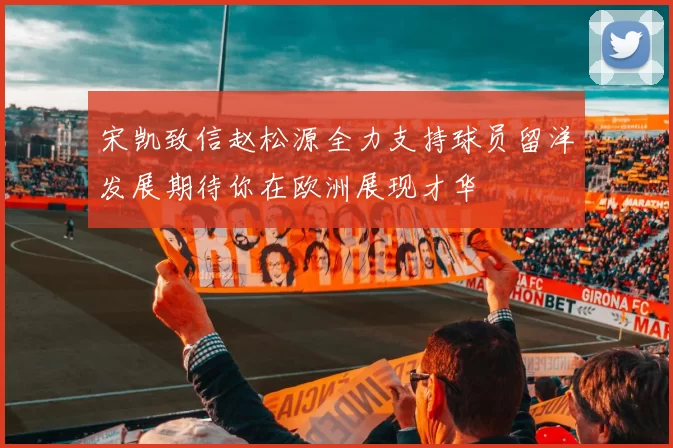 宋凯致信赵松源全力支持球员留洋发展期待你在欧洲展现才华