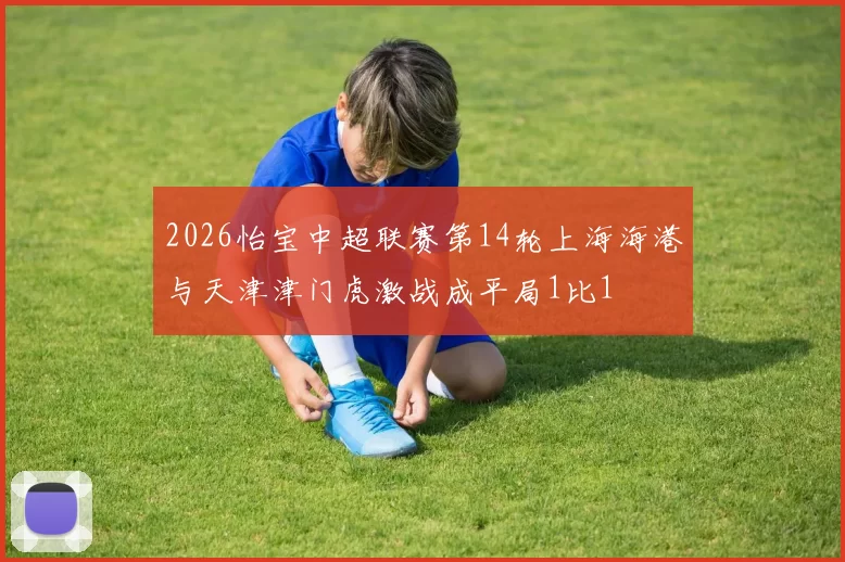 2026怡宝中超联赛第14轮上海海港与天津津门虎激战成平局1比1