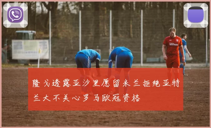 隆戈透露亚沙里愿留米兰拒绝亚特兰大不关心罗马欧冠资格