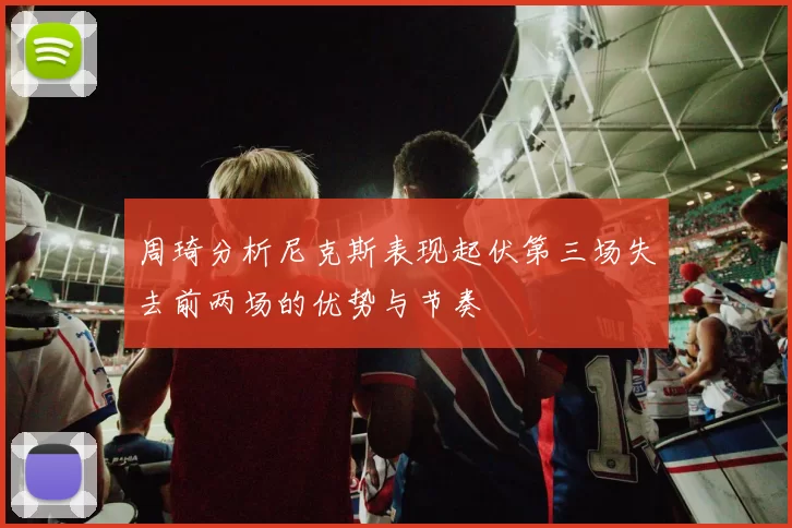 周琦分析尼克斯表现起伏第三场失去前两场的优势与节奏