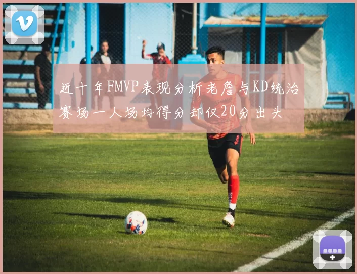 近十年FMVP表现分析老詹与KD统治赛场一人场均得分却仅20分出头