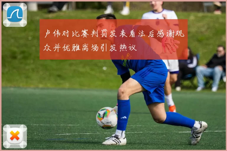 卢伟对比赛判罚发表看法后感谢观众并优雅离场引发热议