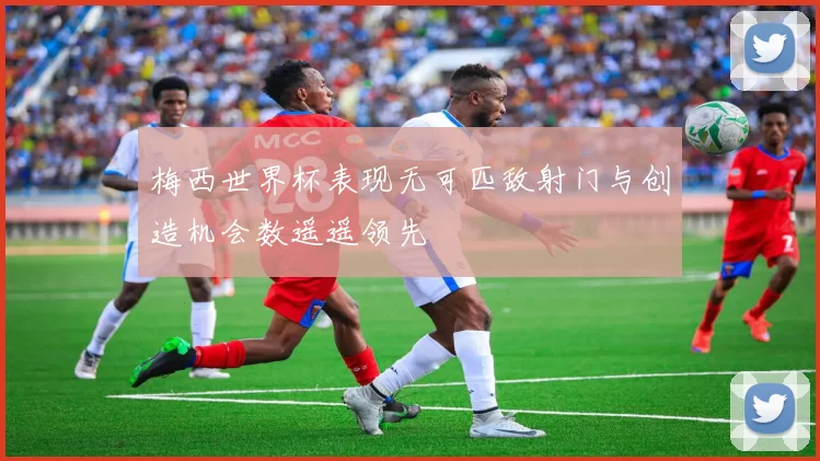 梅西世界杯表现无可匹敌射门与创造机会数遥遥领先