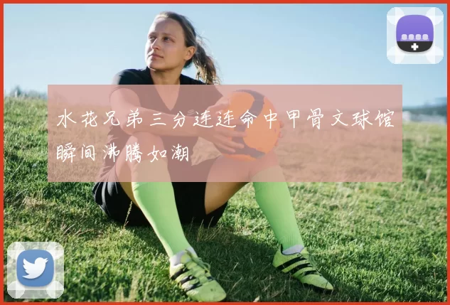 水花兄弟三分连连命中甲骨文球馆瞬间沸腾如潮
