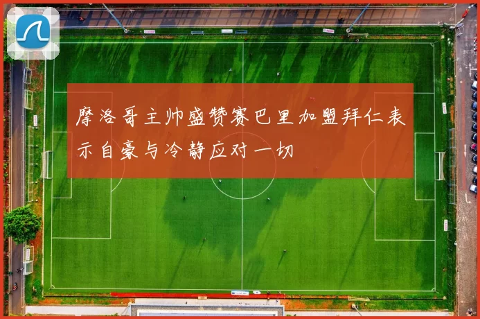 摩洛哥主帅盛赞赛巴里加盟拜仁表示自豪与冷静应对一切
