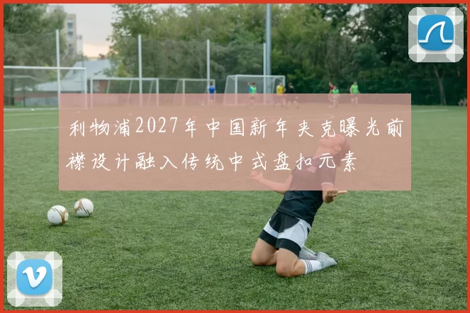 利物浦2027年中国新年夹克曝光前襟设计融入传统中式盘扣元素