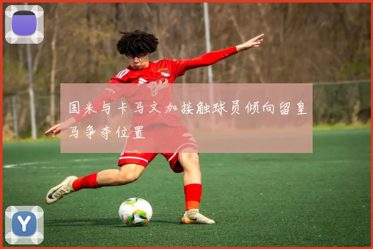 国米与卡马文加接触球员倾向留皇马争夺位置