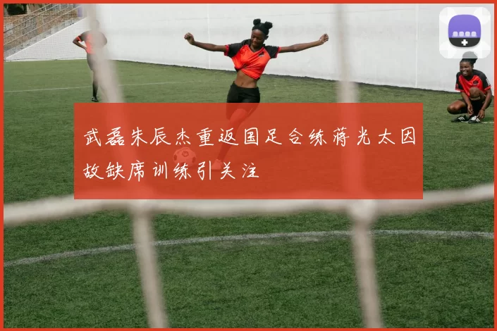 武磊朱辰杰重返国足合练蒋光太因故缺席训练引关注