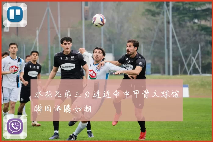 水花兄弟三分连连命中甲骨文球馆瞬间沸腾如潮