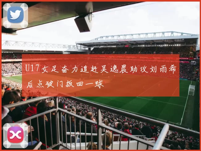U17女足奋力追赶吴逸晨助攻刘雨希后点破门扳回一球