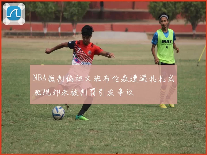 NBA裁判偏袒文班布伦森遭遇扎扎式犯规却未被判罚引发争议
