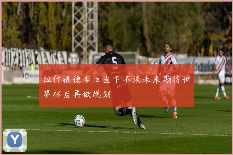 拉什福德专注当下不谈未来期待世界杯后再做规划