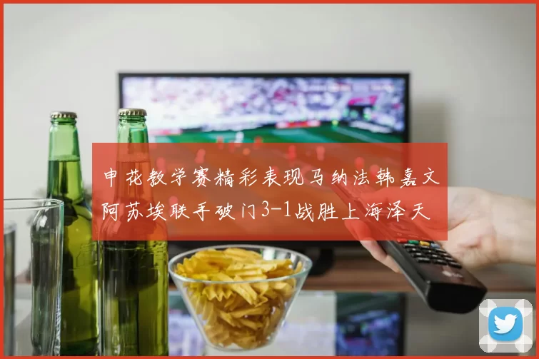 申花教学赛精彩表现马纳法韩嘉文阿苏埃联手破门3-1战胜上海泽天
