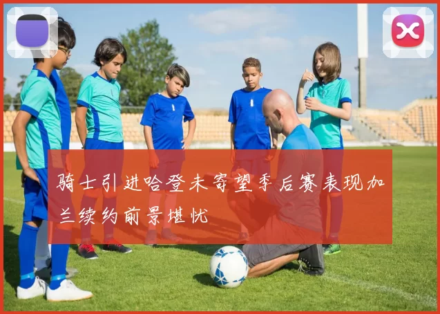 骑士引进哈登未寄望季后赛表现加兰续约前景堪忧