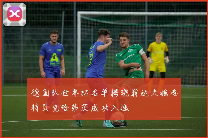 德国队世界杯名单揭晓翁达夫施洛特贝克哈弗茨成功入选