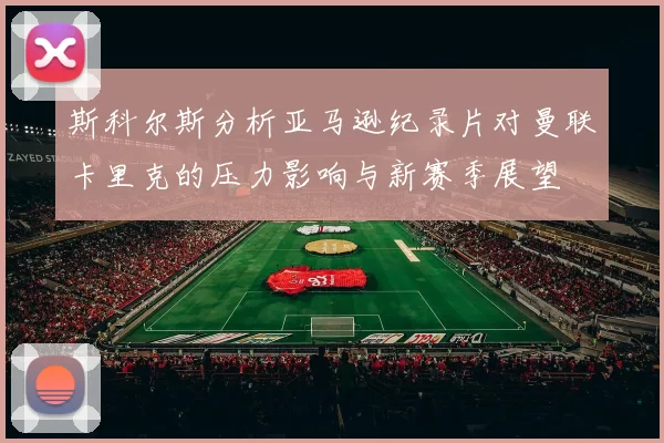 斯科尔斯分析亚马逊纪录片对曼联卡里克的压力影响与新赛季展望