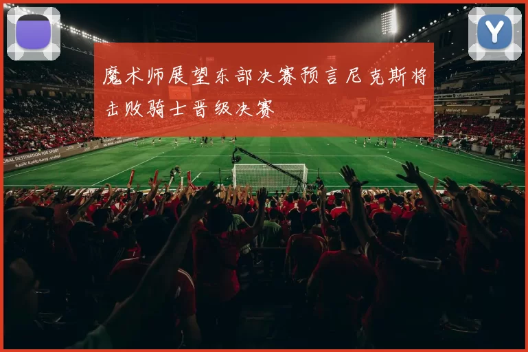 魔术师展望东部决赛预言尼克斯将击败骑士晋级决赛