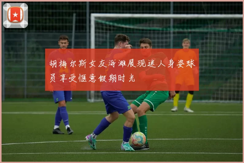 胡梅尔斯女友海滩展现迷人身姿球员享受惬意假期时光