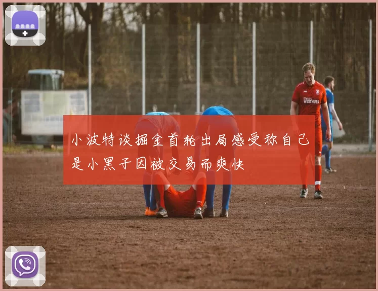 小波特谈掘金首轮出局感受称自己是小黑子因被交易而爽快