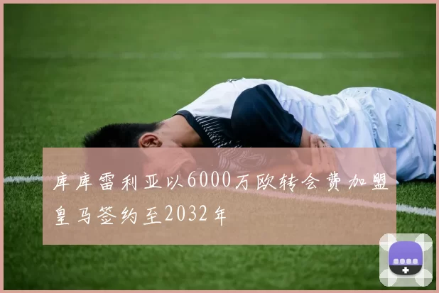库库雷利亚以6000万欧转会费加盟皇马签约至2032年