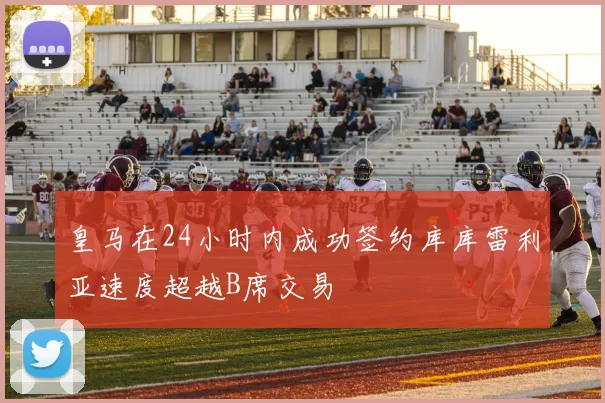 皇马在24小时内成功签约库库雷利亚速度超越B席交易