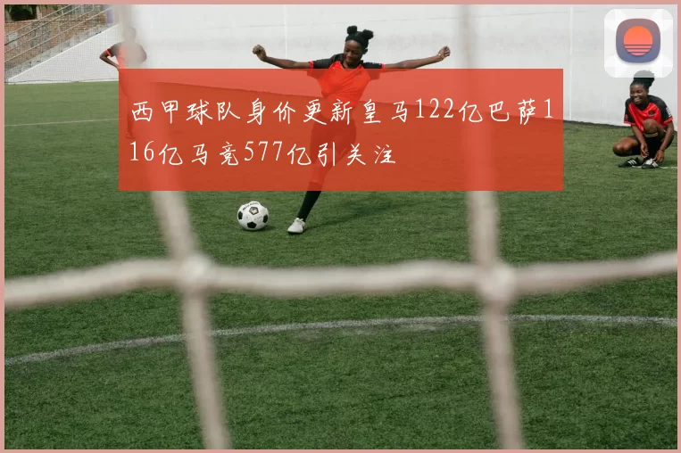 西甲球队身价更新皇马122亿巴萨116亿马竞577亿引关注