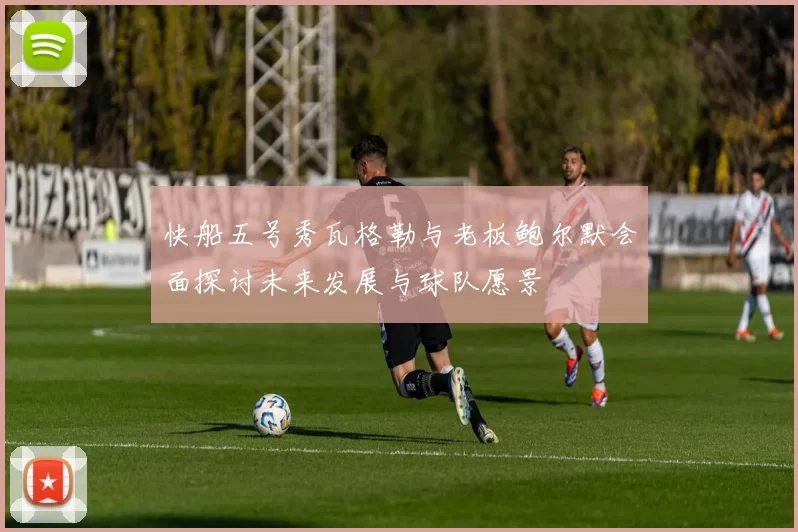 快船五号秀瓦格勒与老板鲍尔默会面探讨未来发展与球队愿景
