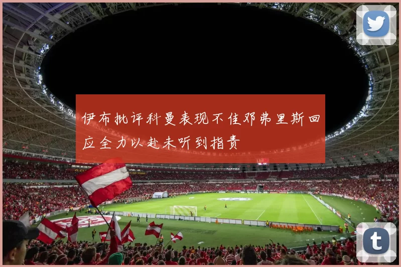 伊布批评科曼表现不佳邓弗里斯回应全力以赴未听到指责